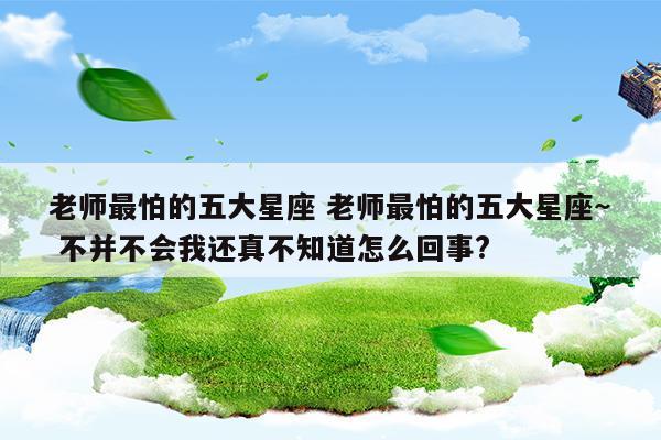 老师最怕的五大星座老师最怕的五大星座~不并不会我还真不知道怎么回事