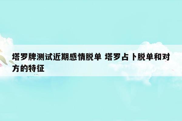 塔罗牌测试近期感情脱单塔罗占卜脱单和对方的特征