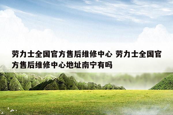 劳力士全国官方售后维修中心劳力士全国官方售后维修中心地址南宁有吗