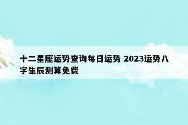 十二星座运势查询每日运势2023运势八字生辰测算免费