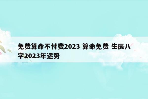 免费算命不付费2023算命免费生辰八字2023年运势