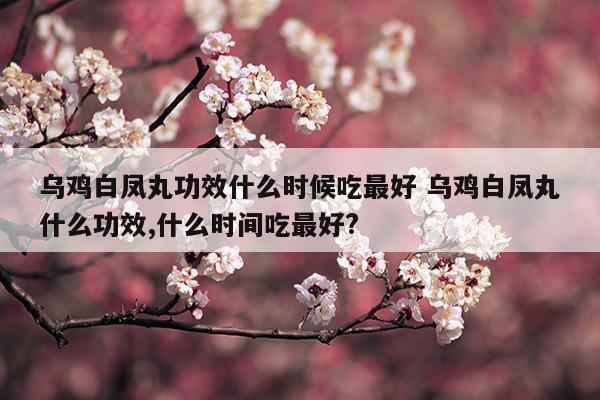 乌鸡白凤丸功效什么时候吃最好乌鸡白凤丸什么功效,什么时间吃最好